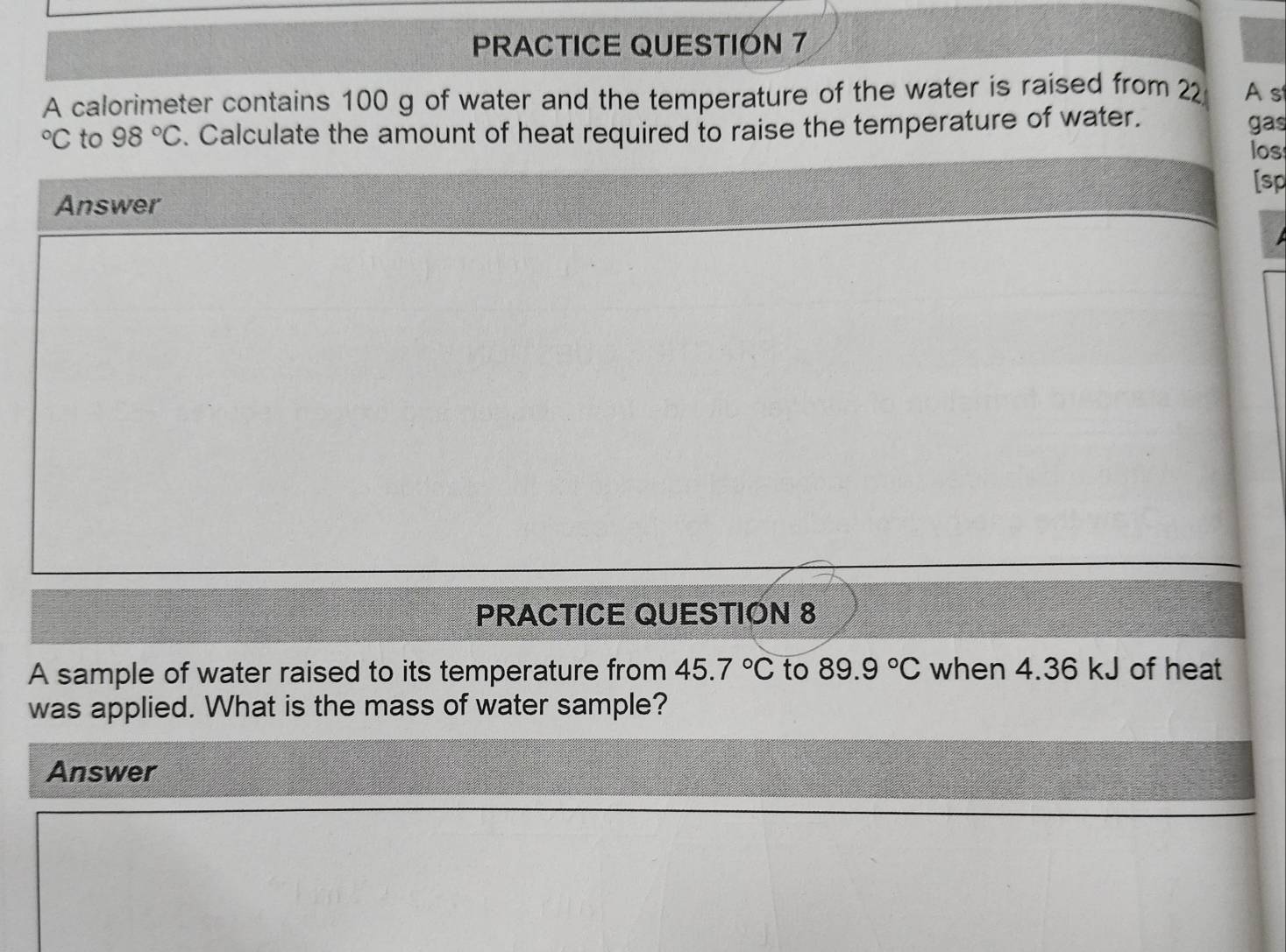 PRACTICE QUESTIÓN 7 
A calorimeter contains 100 g of water and the temperature of the water is raised from 22 As°C to 98°C. Calculate the amount of heat required to raise the temperature of water. gas 
los 
[sp 
Answer 
PRACTICE QUESTION 8 
A sample of water raised to its temperature from 45.7°C to 89.9°C when 4.36 kJ of heat 
was applied. What is the mass of water sample? 
Answer