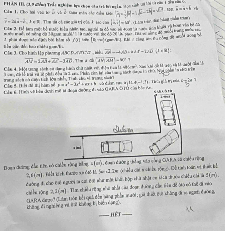 PHÀN III. (3,0 điểm) Trắc nghiệm lựa chọn câu trã lời ngắn. Học sinh trả lời từ câu 1 đến câu 6.
Câu 1. Cho hai véc tơ a và overline b thỏa man các điều kiện |vector a|= 1/2 |vector b|=1,|vector a-2vector b|=sqrt(15) Đật vector u=vector a+vector b và
vector v=2kvector a-vector b,k∈ R Tìm tất cả các giả trị của k sao cho (widehat u,overline v)=60° (Làm tròn đến hàng phần trăm)
Cầu 2. Để làm một bể nước biển nhân tạo, người ta đồ vào bể 4000 lít nước tinh khiết và bơm vào bề đô
nước muối có nồng độ 30gam muối/ 1 lít nước với tốc độ 20 lit/ phút. Gia sử nòng độ muổi trong nước sau
# phút được xác định bởi hàm số f(t) trên [0;+∈fty ) (gam/lít). Khi / càng lớn thì nồng độ muối trong bề
tiến gần đến bao nhiêu gam/lit.
Câu 3, Cho hình lập phương ABCD A'B'C'D' , biết: overline AN=-4AB+kAA'-2AD(k∈ R);
overline AM=2overline AB+overline AA-3overline AD Tìm k để (overline AN;overline AM)=90° ?
Câu 4. Một trang sách có dạng hình chữ nhật với diện tích là 486cm^2. Sau khi để lễ trên và lễ dưới đều là
3 cm, để lễ trái và lẻ phải đều là 2 cm. Phần còn lại của trang sách được in chữ. Khi phần in chữ trên
trang sách có diện tích lớn nhất, Tính chu vi tramg sách?
Câu 5. Biết đồ thị hàm số y=x^3-3x^2+ax+b có điểm cực trị là A(-1:3). Tính giá trị của b=2a ?
Cầu 6. Hình vẽ bên dướiÔTÔ của bác An.
Đoạn đường đầu tiên có chiều rộng bằng x(m), đoạn đườu rộng
2,6(m). Biết kích thước xe ôtô là 5m* 2,2m (chiều dài x chiều rộng). Để tính toán và thiết kế
đường đi cho ôtô người ta coi ôtô như một khối hộp chữ nhật có kích thước chiều dài là 5( m),
chiều rộng 2,2(m). Tìm chiều rộng nhỏ nhất của đoạn đường đầu tiên để ôtô có thể đi vào
GARA được? (Làm tròn kết quả đến hàng phần mười; giã thiết ôtô không đi ra ngoài đường,
không đi nghiêng và ôtô không bị biến dạng).
_hết_