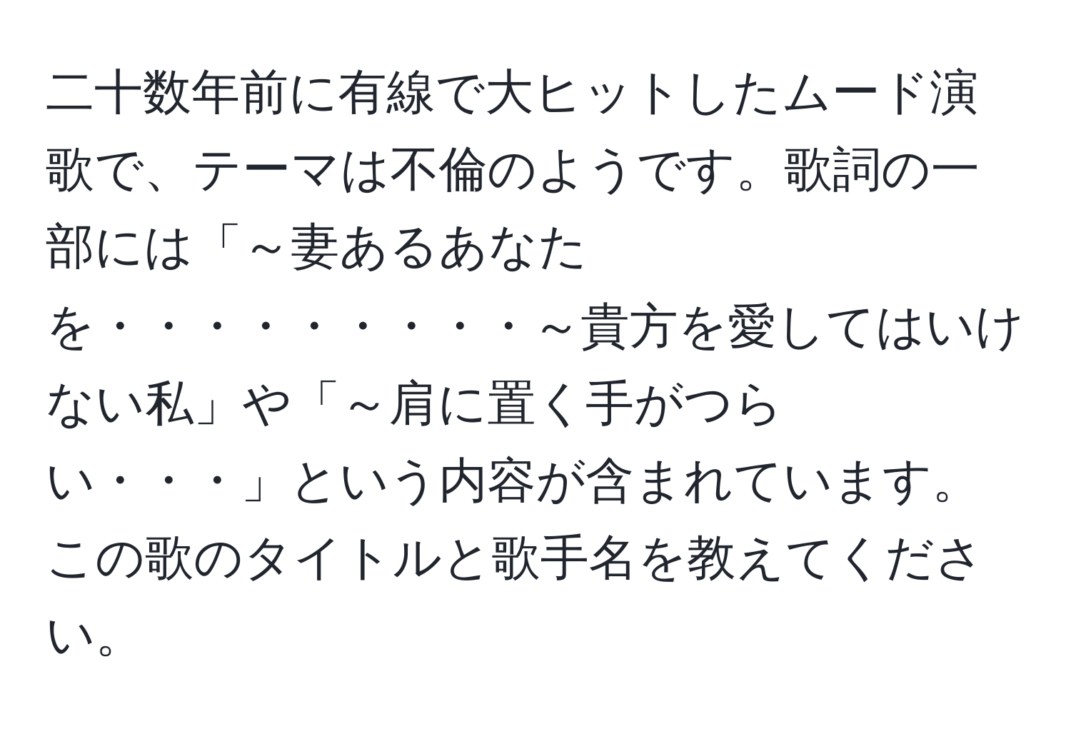 二十数年前に有線で大ヒットしたムード演歌で、テーマは不倫のようです。歌詞の一部には「～妻あるあなたを・・・・・・・・・～貴方を愛してはいけない私」や「～肩に置く手がつらい・・・」という内容が含まれています。この歌のタイトルと歌手名を教えてください。