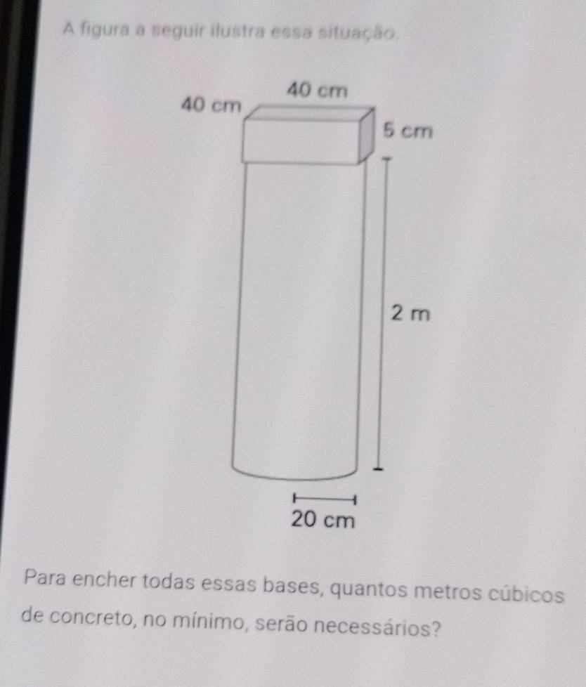 A figura a seguir ilustra essa situação. 
Para encher todas essas bases, quantos metros cúbicos 
de concreto, no mínimo, serão necessários?