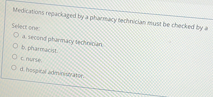 Medications repackaged by a pharmacy technician must be checked by a
Select one:
a. second pharmacy technician.
b. pharmacist.
c. nurse.
d. hospital administrator.