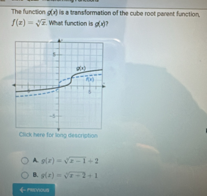 The function g(x) is a transformation of the cube root parent function,
f(x)=sqrt[3](x). What function is g(x) 7
Click here for long description
A. g(x)=sqrt[3](x-1)+2
B. g(x)=sqrt[4](x+2)+1
FREVIOUS