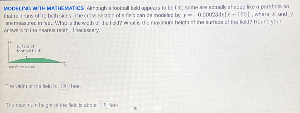 MODELING WITH MATHEMATICS Although a football field appears to be flat, some are actually shaped like a parabola so 
that rain runs off to both sides. The cross section of a field can be modeled by y=-0.000234x(x-160) , where x and y
are measured in feet. What is the width of the field? What is the maximum height of the surface of the field? Round your 
answers to the nearest tenth, if necessary. 
Ay 
The width of the field is _ 160_  feet. 
The maximum height of the field is about [1.5_  feet.