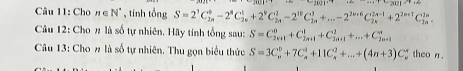 Cho n∈ N^* , tính tổng S=2^7C_(2n)^0-2^8C_(2n)^1+2^9C_(2n)^2-2^(10)C_(2n)^3+...-2^(2n+6)C_(2n)^(2n-1)+2^(2n+7)C_(2n)^(2n). 
Câu 12: Cho # là số tự nhiên. Hãy tính tổng sau: S=C_(2n+1)^0+C_(2n+1)^1+C_(2n+1)^2+...+C_(2n+1)^n
Câu 13: Cho n là số tự nhiên. Thu gọn biểu thức S=3C_n^0+7C_n^1+11C_n^2+...+(4n+3)C_n^n theo n.