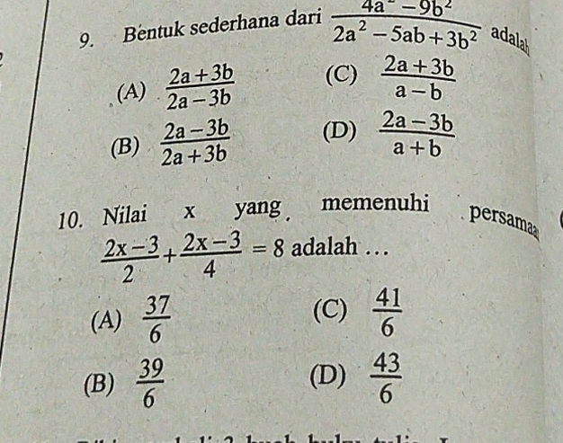 Bentuk sederhana dari  (4a^--9b^2)/2a^2-5ab+3b^2  adalah
(A)  (2a+3b)/2a-3b  (C)  (2a+3b)/a-b 
(B)  (2a-3b)/2a+3b  (D)  (2a-3b)/a+b 
10. Nilai x yang memenuhi
persama
 (2x-3)/2 + (2x-3)/4 =8 adalah . .
(C)
(A)  37/6   41/6 
(B)  39/6  (D)  43/6 