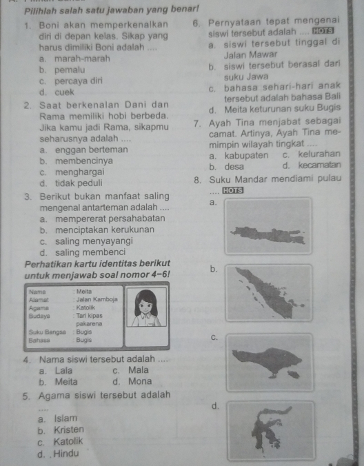 Pilihlah salah satu jawaban yang benar!
1. Boni akan memperkenalkan 6. Pernyataan tepat mengenai
diri di depan kelas. Sikap yang siswi tersebut adalah .... c
harus dimiliki Boni adalah .... a. siswi tersebut tinggal di
a. marah-marah Jalan Mawar
b. pemalu b. siswi tersebut berasal dari
c. percaya diri suku Jawa
d. cuek c. bahasa sehari-hari anak
tersebut adalah bahasa Bali
2. Saat berkenalan Dani dan d. Meita keturunan suku Bugis
Rama memiliki hobi berbeda.
Jika kamu jadi Rama, sikapmu 7. Ayah Tina menjabat sebagai
seharusnya adalah .... camat. Artinya, Ayah Tina me-
a. enggan berteman mimpin wilayah tingkat ....
b. membencinya a. kabupaten c. kelurahan
c. menghargai b. desa d. kecamatan
d. tidak peduli 8. Suku Mandar mendiami pulau
3. Berikut bukan manfaat saling aHOTS
mengenal antarteman adalah ....
a. mempererat persahabatan
b. menciptakan kerukunan
c. saling menyayangi
d. saling membenci
Perhatikan kartu identitas berikut
untuk menjawab soal nomor 4-6! b
Nama  Meíta
Alamat Jalan Kamboja
Agama Katolik
Budays Tari kipas
pakarena
Suku Bangsa : Bugis
Bahasa Bugis
C
4. Nama siswi tersebut adalah ....
a. Lala c. Mala
b. Meita d. Mona
5. Agama siswi tersebut adalah
…
d
a. Islam
b. Kristen
c. Katolik
d. . Hindu