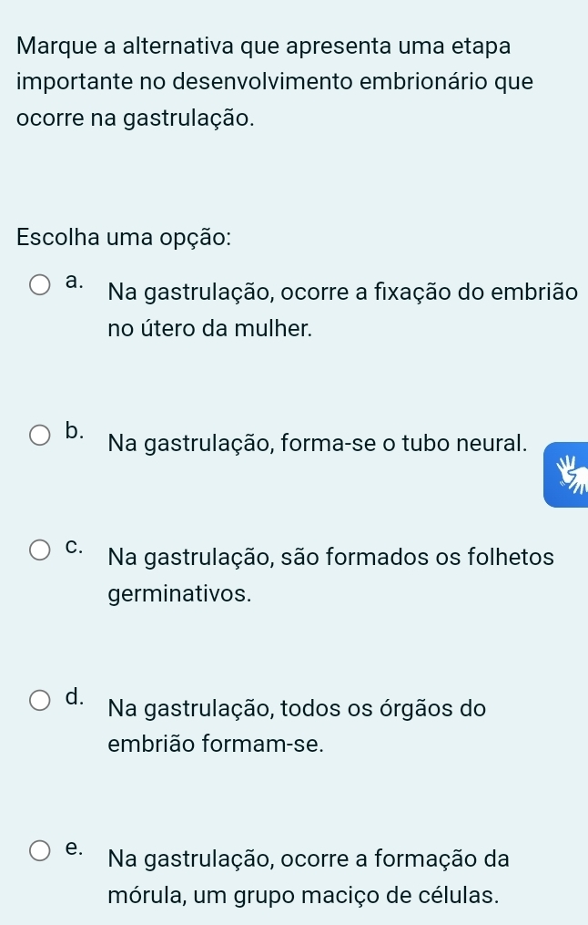 Marque a alternativa que apresenta uma etapa
importante no desenvolvimento embrionário que
ocorre na gastrulação.
Escolha uma opção:
a. Na gastrulação, ocorre a fixação do embrião
no útero da mulher.
b. Na gastrulação, forma-se o tubo neural.
C. Na gastrulação, são formados os folhetos
germinativos.
d. Na gastrulação, todos os órgãos do
embrião formam-se.
e. Na gastrulação, ocorre a formação da
mórula, um grupo maciço de células.