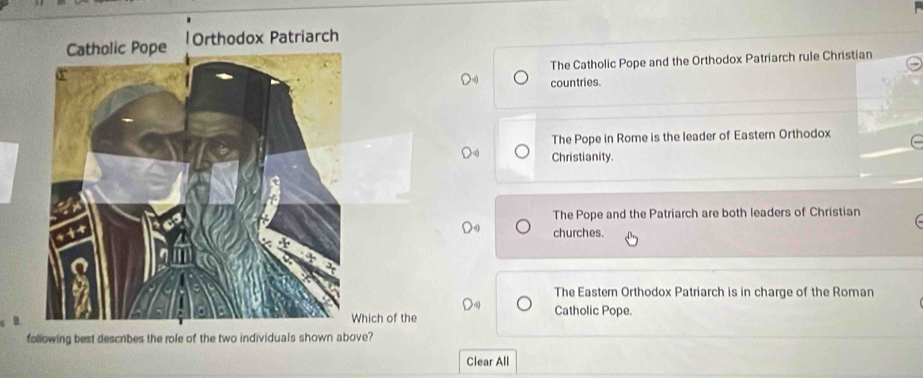 Orthodox Patriarch
The Catholic Pope and the Orthodox Patriarch rule Christian
countries.
The Pope in Rome is the leader of Eastern Orthodox
Christianity.
The Pope and the Patriarch are both leaders of Christian
churches.
The Eastern Orthodox Patriarch is in charge of the Roman
hich of the Catholic Pope.
following best describes the role of the two individuals shown above?
Clear All