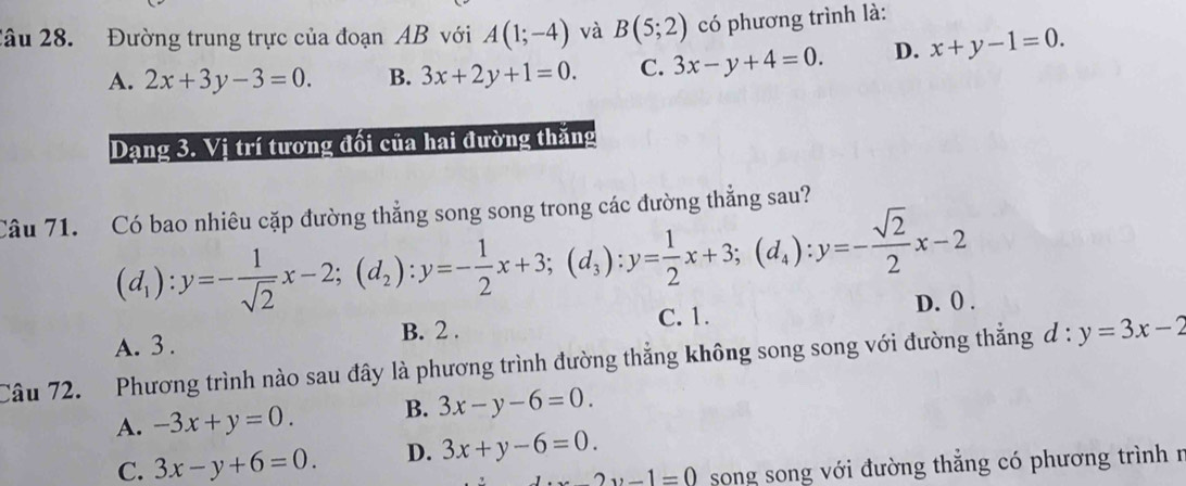 2âu 28. Đường trung trực của đoạn AB với A(1;-4) và B(5;2) có phương trình là:
A. 2x+3y-3=0. B. 3x+2y+1=0. C. 3x-y+4=0. D. x+y-1=0. 
Dạng 3. Vị trí tương đối của hai đường thăng
Câu 71. Có bao nhiêu cặp đường thẳng song song trong các đường thẳng sau?
(d_1):y=- 1/sqrt(2) x-2; (d_2):y=- 1/2 x+3; (d_3):y= 1/2 x+3; (d_4):y=- sqrt(2)/2 x-2
C. 1. D. 0.
A. 3. B. 2.
Câu 72. Phương trình nào sau đây là phương trình đường thẳng không song song với đường thẳng d:y=3x-2
A. -3x+y=0. B. 3x-y-6=0.
C. 3x-y+6=0. D. 3x+y-6=0.
-2y-1, -1 song song với đường thẳng có phương trình n