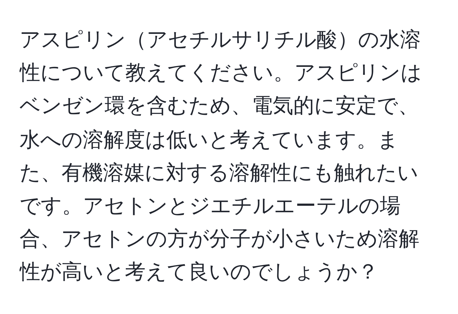 アスピリンアセチルサリチル酸の水溶性について教えてください。アスピリンはベンゼン環を含むため、電気的に安定で、水への溶解度は低いと考えています。また、有機溶媒に対する溶解性にも触れたいです。アセトンとジエチルエーテルの場合、アセトンの方が分子が小さいため溶解性が高いと考えて良いのでしょうか？