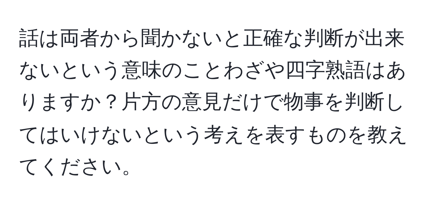 話は両者から聞かないと正確な判断が出来ないという意味のことわざや四字熟語はありますか？片方の意見だけで物事を判断してはいけないという考えを表すものを教えてください。