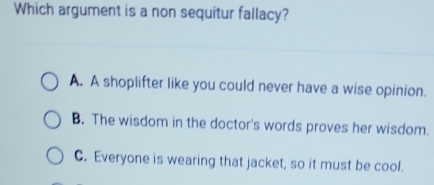 Which argument is a non sequitur fallacy?
A. A shoplifter like you could never have a wise opinion.
B. The wisdom in the doctor's words proves her wisdom.
C. Everyone is wearing that jacket, so it must be cool.