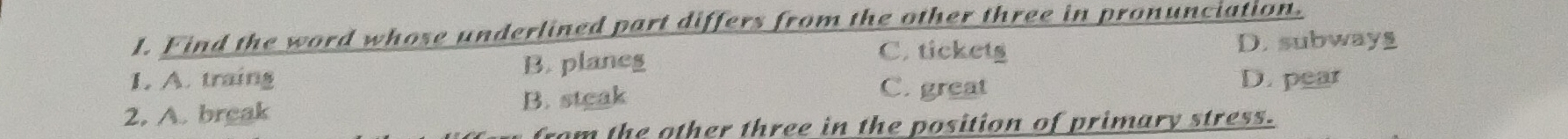 Find the word whose underlined part differs from the other three in pronunciation.
I. A. traing B. planeg
C. tickets D. subway
C. great
2. A. break B. steak D. pear
fom the other three in the position of primary stress.