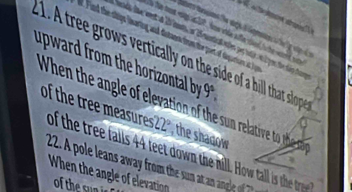 A tree grows vertically on the side of a hill that slope 
uward rom the horizontal b 9^2, 
When the angle of elevation of the sun relative to h a e 
of the tree measures 22° the shadow 
of the tree falls 44 teet down the nill. How tall is th tr 
2. A pole leans away from the sun at a a gle of 
When the ngle o elevation 
of the sun