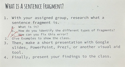 What is A sentence Fragment? 
1. With your assigned group, research what a 
sentence fragment is. 
a. What is it? 
b. How do you identify the different types of fragments? 
o. How can you fix this error? 
2. Give Examples to show the class. 
3. Then, make a short presentation with Google 
slides, PowerPoint, Prezi, or another visual aid 
tool. 
4. Finally, present your findings to the class.