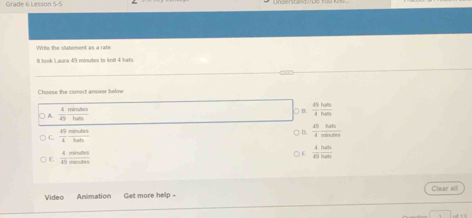 Grade 6 Lesson 5-5 Understand Do You Kno.
Write the statement as a rate.
It took Laura 49 minutes to knit 4 hats
Choose the correct answer below
A.  4/49  minutes/hats 
○ B、  49/4  hats/hats 
C.  49/4  minutes/hats 
D.  49/4  hats/minutes 
E.  4/49  minutes/minutes 
F.  4/49  hats/hats 
Video Animation Get more help £ Clear all