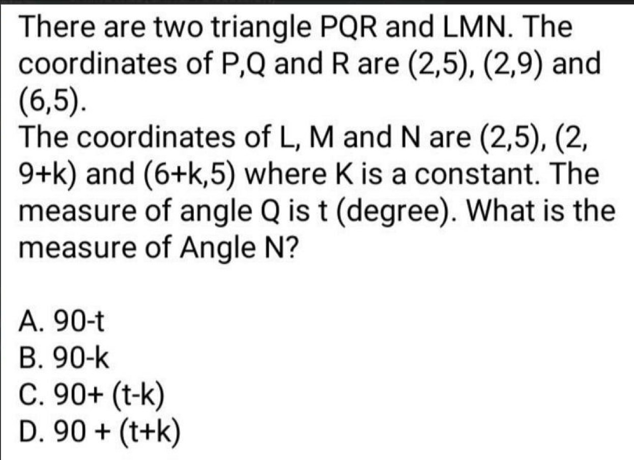 There are two triangle PQR and LMN. The
coordinates of P, Q and R are (2,5),(2,9) and
(6,5). 
The coordinates of L, M and N are (2,5), (2,
9+k) and (6+k,5) where K is a constant. The
measure of angle Q is t (degree). What is the
measure of Angle N?
A. 90-t
B. 90-k
C. 90+(t-k)
D. 90+(t+k)