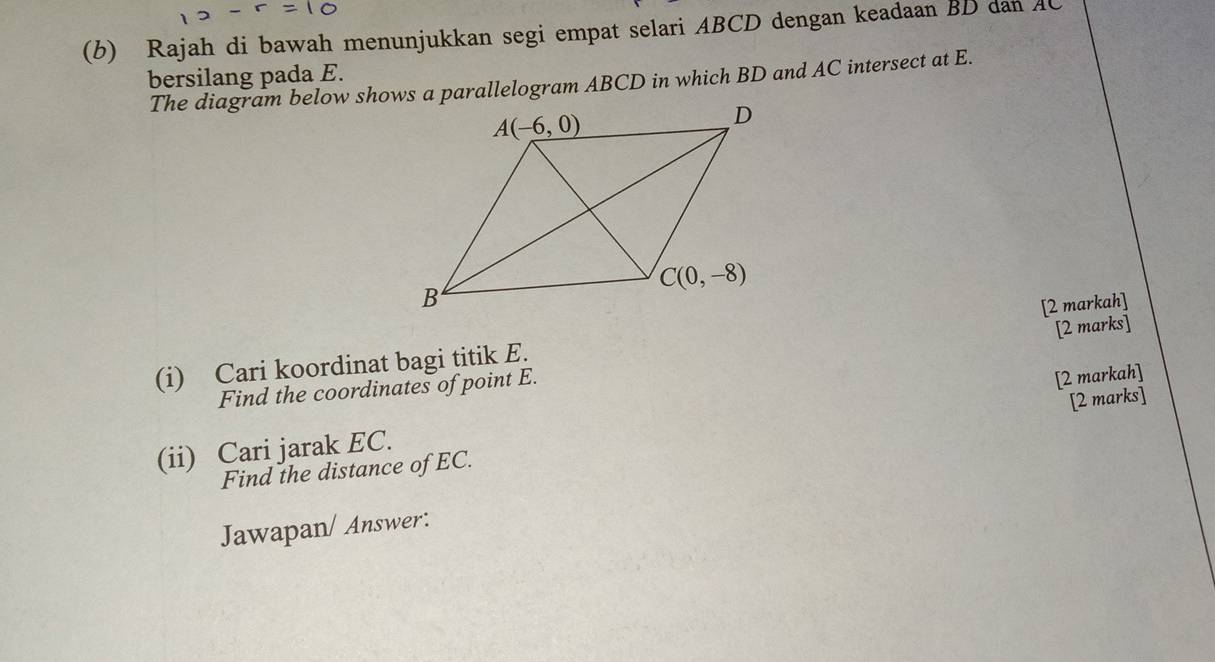 Rajah di bawah menunjukkan segi empat selari ABCD dengan keadaan BD dan AC
bersilang pada E.
The diagram below shows a parallelogram ABCD in which BD and AC intersect at E.
[2 markah]
[2 marks]
(i) Cari koordinat bagi titik E.
Find the coordinates of point E.
(ii) Cari jarak EC. [2 markah]
Find the distance of EC. [2 marks]
Jawapan/ Answer: