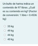 Un bulto de harina indica un
contenido de 97 libras. ¿Cuál
es su contenido en kg? (Factor
de conversión: 1 libra =0.4536
kg)
35 kg
49 kg
44 kg
40 kg