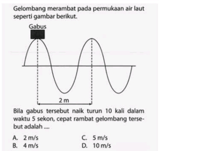 Gelombang merambat pada permukaan air laut
seperti gambar berikut.
Bila gabus tersebut naik turun 10 kali dalam
waktu 5 sekon, cepat rambat gelombang terse-
but adalah ....
A. 2 m/s C. 5 m/s
B. 4 m/s D. 10 m/s