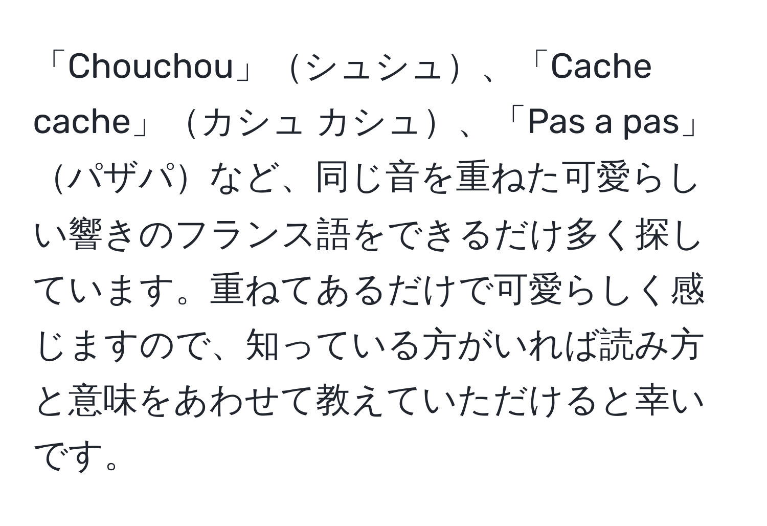 「Chouchou」シュシュ、「Cache cache」カシュ カシュ、「Pas a pas」パザパなど、同じ音を重ねた可愛らしい響きのフランス語をできるだけ多く探しています。重ねてあるだけで可愛らしく感じますので、知っている方がいれば読み方と意味をあわせて教えていただけると幸いです。