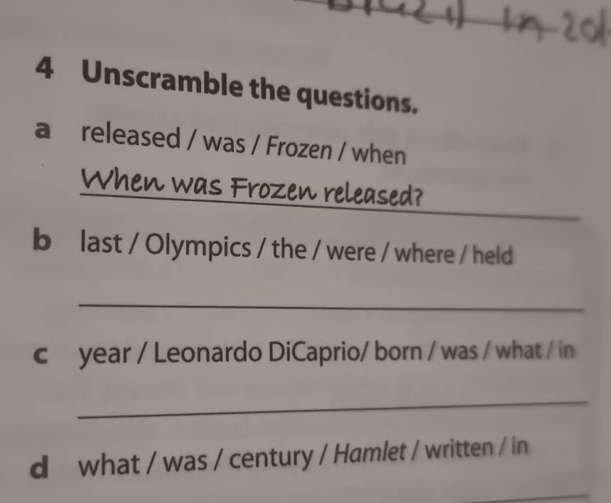 Unscramble the questions. 
a released / was / Frozen / when 
_When was Frozen released? 
b last / Olympics / the / were / where / held 
_ 
c year / Leonardo DiCaprio/ born / was / what / in 
_ 
d what / was / century / Hamlet / written / in 
_