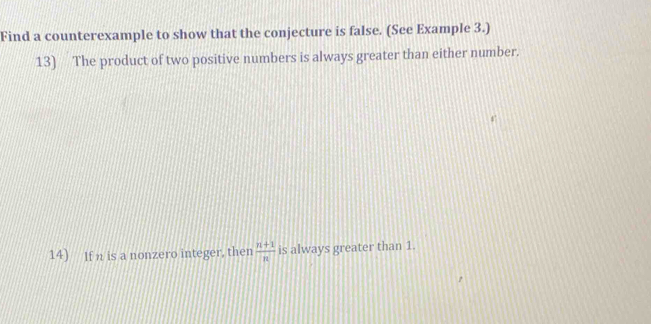 Find a counterexample to show that the conjecture is false. (See Example 3.) 
13) The product of two positive numbers is always greater than either number. 
14) If n is a nonzero integer, then  (n+1)/n  is always greater than 1.