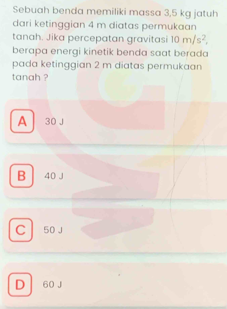 Sebuah benda memiliki massa 3,5 kg jatuh
dari ketinggian 4 m diatas permukaan
tanah. Jika percepatan gravitasi 10m/s^2, 
berapa energi kinetik benda saat berada 
pada ketinggian 2 m diatas permukaan
tanah ?
A 30 J
B 40 J
C 50 J
D 60 J