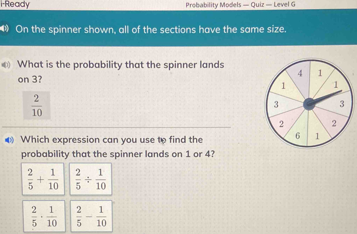 i-Ready Probability Models — Quiz — Level G
》 On the spinner shown, all of the sections have the same size.
What is the probability that the spinner lands
on 3?
 2/10 
Which expression can you use to find the
probability that the spinner lands on 1 or 4?
 2/5 + 1/10   2/5 /  1/10 
 2/5 ·  1/10   2/5 - 1/10 