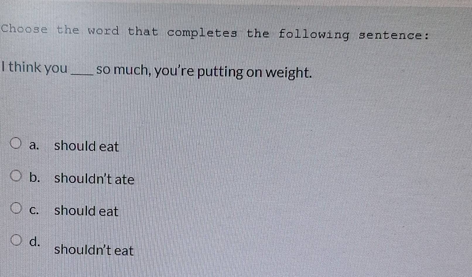 Choose the word that completes the following sentence:
I think you_ so much, you’re putting on weight.
a. should eat
b. shouldn't ate
c. should eat
d.
shouldn't eat