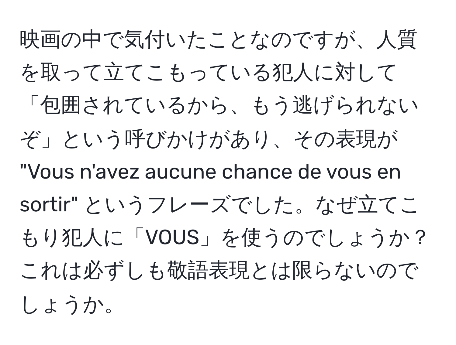 映画の中で気付いたことなのですが、人質を取って立てこもっている犯人に対して「包囲されているから、もう逃げられないぞ」という呼びかけがあり、その表現が "Vous n'avez aucune chance de vous en sortir" というフレーズでした。なぜ立てこもり犯人に「VOUS」を使うのでしょうか？これは必ずしも敬語表現とは限らないのでしょうか。