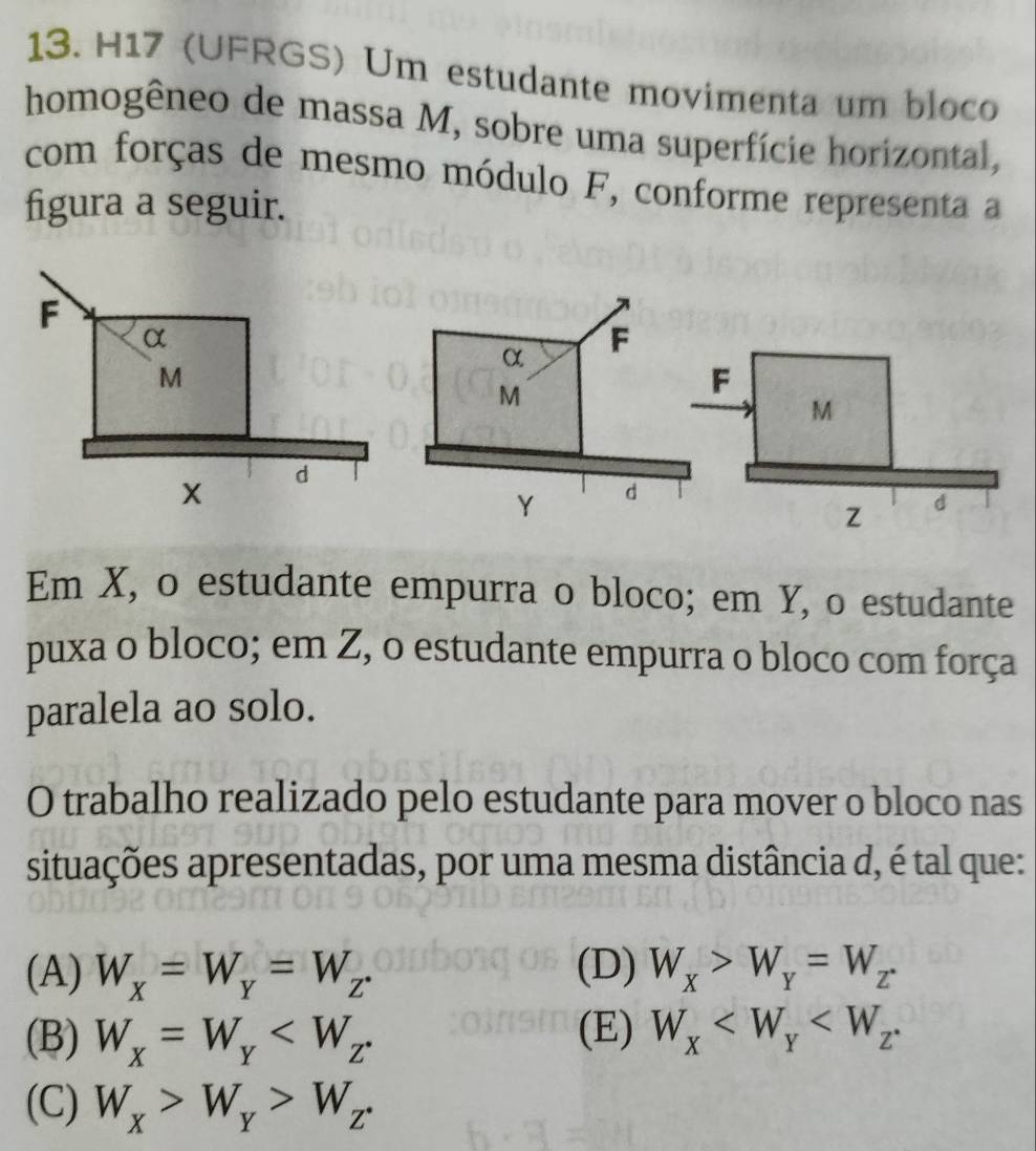 H17 (UFRGS) Um estudante movimenta um bloco
homogêneo de massa M, sobre uma superfície horizontal,
com forças de mesmo módulo F, conforme representa a
figura a seguir.
Em X, o estudante empurra o bloco; em Y, o estudante
puxa o bloco; em Z, o estudante empurra o bloco com força
paralela ao solo.
O trabalho realizado pelo estudante para mover o bloco nas
situações apresentadas, por uma mesma distância d, é tal que:
(A) W_x=W_y=W_z. (D) W_X>W_Y=W_Z.
(B) W_x=W_Y (E) W_x .
(C) W_x>W_y>W_z.