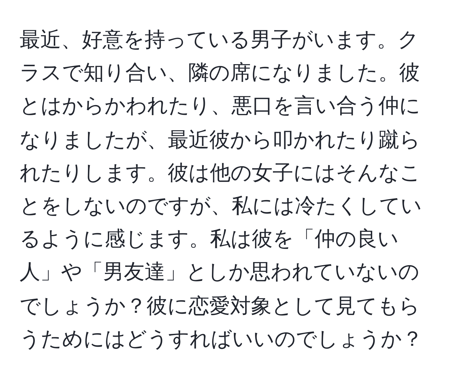 最近、好意を持っている男子がいます。クラスで知り合い、隣の席になりました。彼とはからかわれたり、悪口を言い合う仲になりましたが、最近彼から叩かれたり蹴られたりします。彼は他の女子にはそんなことをしないのですが、私には冷たくしているように感じます。私は彼を「仲の良い人」や「男友達」としか思われていないのでしょうか？彼に恋愛対象として見てもらうためにはどうすればいいのでしょうか？