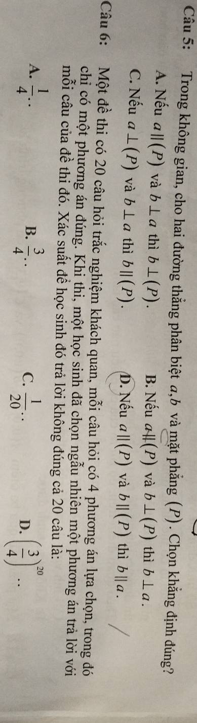 Trong không gian, cho hai đường thẳng phân biệt a, b và mặt phẳng (P). Chọn khẳng định đúng?
A. Nếu aparallel (P) và b⊥ a thì b⊥ (P). B. Nếu aparallel (P) và b⊥ (P) thì b⊥ a.
C. Nếu a⊥ (P) và b⊥ a thì bparallel (P).
D. Nếu a||(P) và bparallel (P) thì b||a. 
Câu 6: Một đề thi có 20 câu hỏi trắc nghiệm khách quan, mỗi câu hỏi có 4 phương án lựa chọn, trong đó
chiỉ có một phương án đúng. Khi thi, một học sinh đã chọn ngẫu nhiên một phương án trả lời với
mỗi câu của đề thi đó. Xác suất để học sinh đó trả lời không đúng cả 20 câu là:
A.  1/4 ..  3/4 .. 
B.
C.  1/20 .. ( 3/4 )^20... 
D.