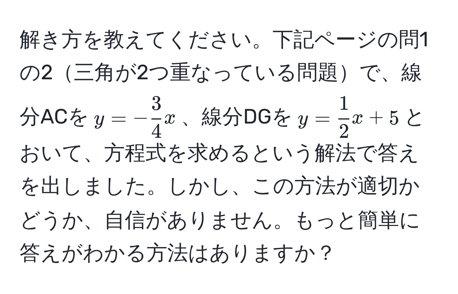 解き方を教えてください。下記ページの問1の2三角が2つ重なっている問題で、線分ACを$y=- 3/4 x$、線分DGを$y= 1/2 x+5$とおいて、方程式を求めるという解法で答えを出しました。しかし、この方法が適切かどうか、自信がありません。もっと簡単に答えがわかる方法はありますか？