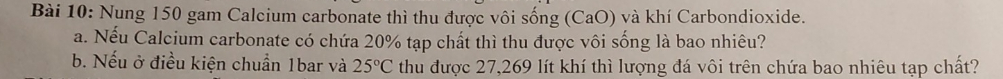 Nung 150 gam Calcium carbonate thì thu được vôi sống (CaO) và khí Carbondioxide. 
a. Nếu Calcium carbonate có chứa 20% tạp chất thì thu được vôi sống là bao nhiêu? 
b. Nếu ở điều kiện chuẩn 1bar và thu được 27,269 lít khí thì lượng đá vôi trên chứa bao nhiêu tạp chất? 25°C