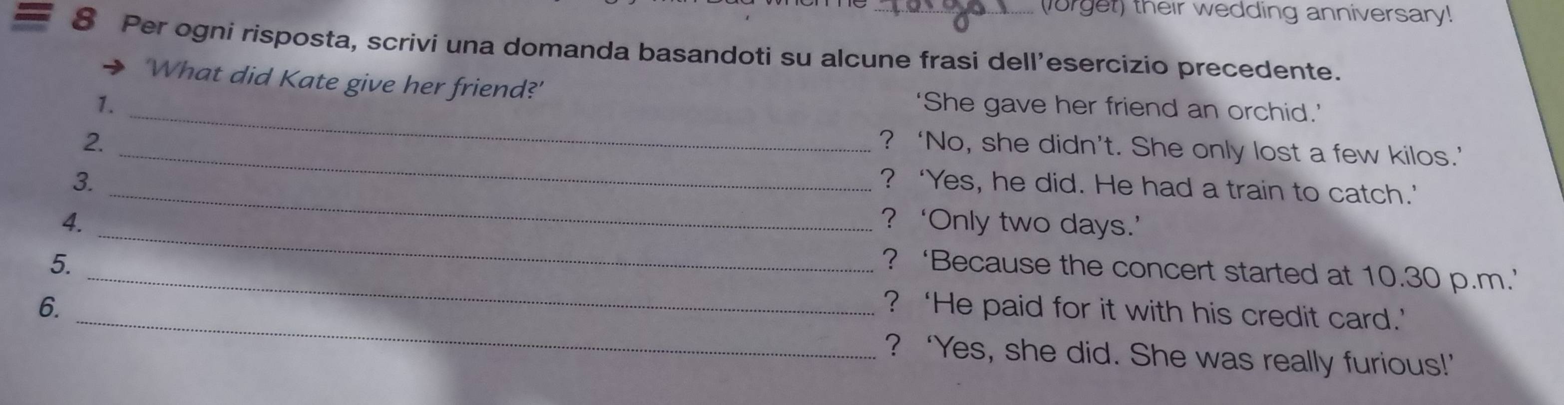 lorget) their wedding anniversary!
8 Per ogni risposta, scrivi una domanda basandoti su alcune frasi dell’esercizio precedente.
'What did Kate give her friend?'
1. _‘She gave her friend an orchid.’
2._
? ‘No, she didn’t. She only lost a few kilos.’
3. _? ‘Yes, he did. He had a train to catch.’
4. _? ‘Only two days.’
5.
_? ‘Because the concert started at 10.30 p.m.’
_
6. ? ‘He paid for it with his credit card.’
? ‘Yes, she did. She was really furious!’