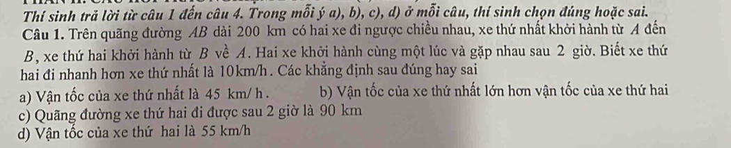 Thí sinh trả lời từ câu 1 đến câu 4. Trong mỗi ý a), b), c), d) ở mỗi câu, thí sinh chọn đúng hoặc sai.
Câu 1. Trên quãng đường AB dài 200 km có hai xe đi ngược chiều nhau, xe thứ nhất khởi hành từ A đến
B, xe thứ hai khởi hành từ B về A. Hai xe khởi hành cùng một lúc và gặp nhau sau 2 giờ. Biết xe thứ
hai đi nhanh hơn xe thứ nhất là 10km/h. Các khẳng định sau đúng hay sai
a) Vận tốc của xe thứ nhất là 45 km/ h. b) Vận tốc của xe thứ nhất lớn hơn vận tốc của xe thứ hai
c) Quãng đường xe thứ hai đi được sau 2 giờ là 90 km
d) Vận tốc của xe thứ hai là 55 km/h