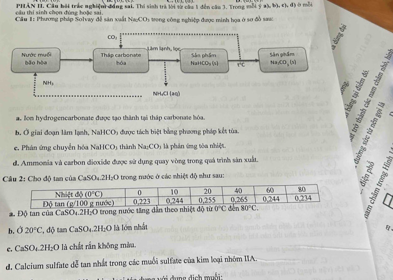 PHÀN II. Câu hội trắc nghiệm đóng sai. Thí sinh trả lời từ câu 1 đến câu 3. Trong mỗi ý a),b),c),d) ở mỗi
câu thí sinh chọn đúng hoặc sai.
Câu 1: Phương pháp Solvay đề sản xuất Na₂O CO 3 trong công nghiệp được minh họa ở sơ đồ sau:

a. Ion hydrogencarbonate được tạo thành tại tháp carbonate hóa.
b. Ở giai đoạn làm lạnh, 1 NaHCO_3 3 được tách biệt bằng phương pháp kết tủa.
c. Phản ứng chuyền hóa Nal HCO_3 thành Na_2CO_3 là phản ứng tỏa nhiệt.
d. Ammonia và carbon dioxide được sử dụng quay vòng trong quá trình sản xuất.
Câu 2: Cho độ tan của CaS O_4.2H_2O trong nước ở các nhiệt độ như sau: h
a. Độ tan của CaSO_4.2H_2O trong nước tăng dầ
b.Ở 20°C , độ tan CaSO_4.2H_2O là lớn nhất
a、
c. CaSO_4.2H_2O là chất rắn không màu.
d. Calcium sulfate dễ tan nhất trong các muối sulfate của kim loại nhóm IIA.
g  v ớ i d ung dịch muối: