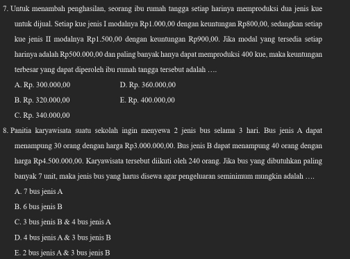 Untuk menambah penghasilan, seorang ibu rumah tangga setiap harinya memproduksi dua jenis kue
untuk dijual. Setiap kue jenis I modalnya Rp1.000,00 dengan keuntungan Rp800,00, sedangkan setiap
kue jenis II modalnya Rp1.500,00 dengan keuntungan Rp900,00. Jika modal yang tersedia setiap
harinya adalah Rp500.000,00 dan paling banyak hanya dapat memproduksi 400 kue, maka keuntungan
terbesar yang dapat diperoleh ibu rumah tangga tersebut adalah ….
A. Rp. 300.000,00 D. Rp. 360.000,00
B. Rp. 320.000,00 E. Rp. 400.000,00
C. Rp. 340.000,00
8. Panitia karyawisata suatu sekolah ingin menyewa 2 jenis bus selama 3 hari. Bus jenis A dapat
menampung 30 orang dengan harga Rp3.000.000,00. Bus jenis B dapat menampung 40 orang dengan
harga Rp4.500.000,00. Karyawisata tersebut diikuti oleh 240 orang. Jika bus yang dibutuhkan paling
banyak 7 unit, maka jenis bus yang harus disewa agar pengeluaran seminimum mungkin adalah ….
A. 7 bus jenis A
B. 6 bus jenis B
C. 3 bus jenis B & 4 bus jenis A
D. 4 bus jenis A & 3 bus jenis B
E. 2 bus jenis A & 3 bus jenis B