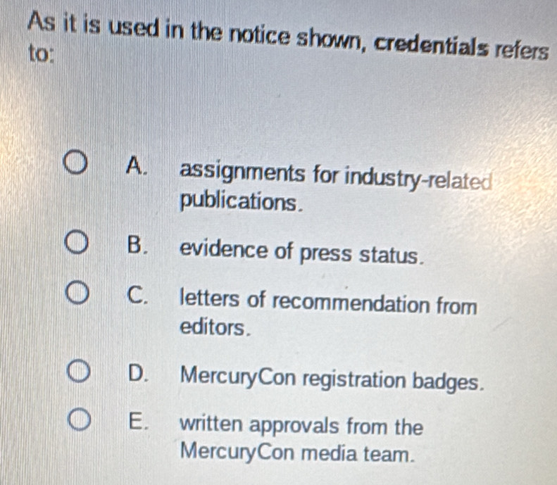 As it is used in the notice shown, credentials refers
to:
A. assignments for industry-related
publications .
B. evidence of press status.
C. letters of recommendation from
editors .
D. MercuryCon registration badges.
E. written approvals from the
MercuryCon media team.