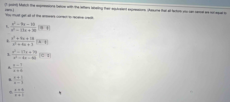 Match the expressions below with the letters labeling their equivalent expressions. (Assume that all factors you can cancel are not equal to
zero.)
You must get all of the answers correct to receive credit.
1.  (x^2-9x-10)/x^2-13x+30  B
2.  (x^2+9x+18)/x^2+4x+3  A
3.  (x^2-17x+70)/x^2-4x-60  C
A.  (x-7)/x+6 
B.  (x+1)/x-3 
C.  (x+6)/x+1 