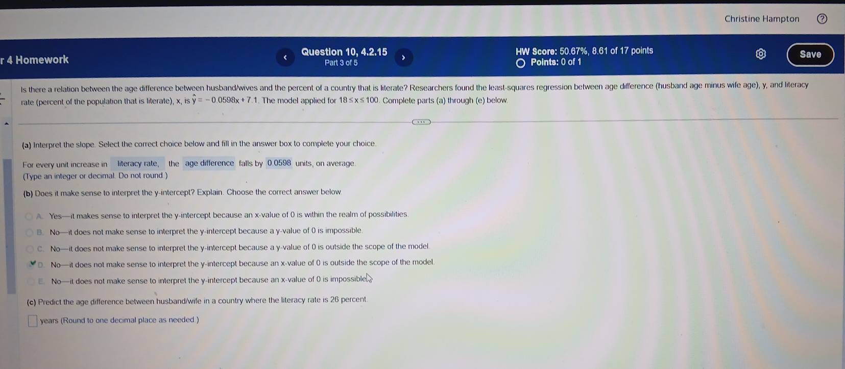 Christine Hampton
Question 10, 4.2.15 HW Score: 50.67%, 8.61 of 17 points
Save
r 4 Homework Part 3 of 5 > Points: 0 of 1
Is there a relation between the age difference between husband/wives and the percent of a country that is literate? Researchers found the least-squares regression between age difference (husband age minus wife age), y, and literac
rate (percent of the population that is literate), x ishat y=-0.0598x+7.1. The model applied for 18≤ x≤ 100. Complete parts (a) through (e) below
(a) Interpret the slope. Select the correct choice below and fill in the answer box to complete your choice
For every unit increase in literacy rate, the age difference falls by 0.0598 units, on average.
(Type an integer or decimal. Do not round.)
(b) Does it make sense to interpret the y-intercept? Explain. Choose the correct answer below.
A. Yes—it makes sense to interpret the y-intercept because an x -value of 0 is within the realm of possibilities
B. No—it does not make sense to interpret the y-intercept because a y -value of 0 is impossible.
C. No—it does not make sense to interpret the y-intercept because a y -value of 0 is outside the scope of the model
No—it does not make sense to interpret the y-intercept because an x -value of 0 is outside the scope of the model.
No—it does not make sense to interpret the y-intercept because an x -value of 0 is impossible
(c) Predict the age difference between husband/wife in a country where the literacy rate is 26 percent
years (Round to one decimal place as needed )