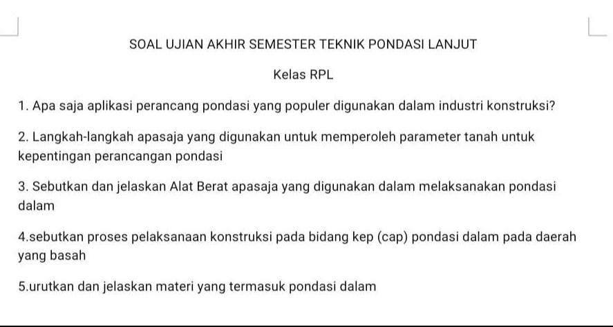 SOAL UJIAN AKHIR SEMESTER TEKNIK PONDASI LANJUT 
Kelas RPL 
1. Apa saja aplikasi perancang pondasi yang populer digunakan dalam industri konstruksi? 
2. Langkah-langkah apasaja yang digunakan untuk memperoleh parameter tanah untuk 
kepentingan perancangan pondasi 
3. Sebutkan dan jelaskan Alat Berat apasaja yang digunakan dalam melaksanakan pondasi 
dalam 
4.sebutkan proses pelaksanaan konstruksi pada bidang kep (cap) pondasi dalam pada daerah 
yang basah 
5.urutkan dan jelaskan materi yang termasuk pondasi dalam