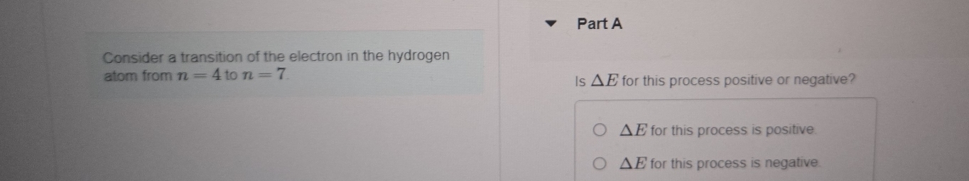 Consider a transition of the electron in the hydrogen
atom from n=4 to n=7
Is △ E for this process positive or negative?
△ E for this process is positive.
△ E for this process is negative.