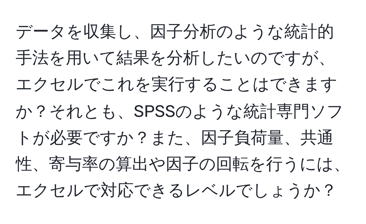 データを収集し、因子分析のような統計的手法を用いて結果を分析したいのですが、エクセルでこれを実行することはできますか？それとも、SPSSのような統計専門ソフトが必要ですか？また、因子負荷量、共通性、寄与率の算出や因子の回転を行うには、エクセルで対応できるレベルでしょうか？