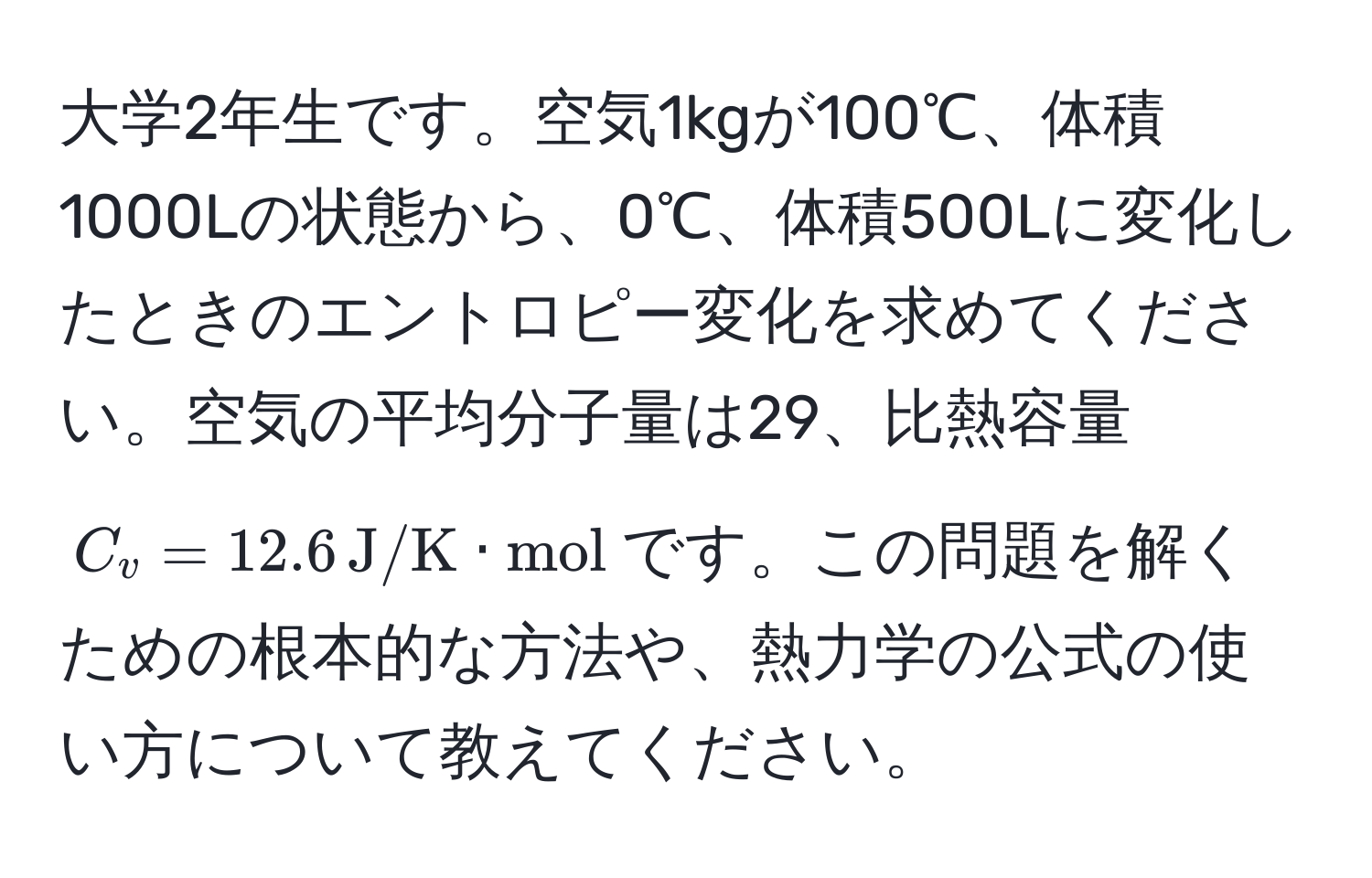 大学2年生です。空気1kgが100℃、体積1000Lの状態から、0℃、体積500Lに変化したときのエントロピー変化を求めてください。空気の平均分子量は29、比熱容量$C_v=12.6 , J/K · mol$です。この問題を解くための根本的な方法や、熱力学の公式の使い方について教えてください。