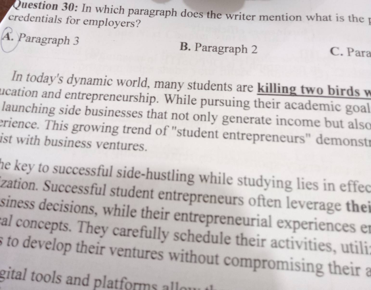 In which paragraph does the writer mention what is the p
credentials for employers?
A. Paragraph 3 B. Paragraph 2
C. Para
In today's dynamic world, many students are killing two birds w
ucation and entrepreneurship. While pursuing their academic goal
launching side businesses that not only generate income but also
erience. This growing trend of "student entrepreneurs" demonstr
ist with business ventures.
the key to successful side-hustling while studying lies in effec
zation. Successful student entrepreneurs often leverage thei
siness decisions, while their entrepreneurial experiences er
al concepts. They carefully schedule their activities, utili
s to develop their ventures without compromising their a
gital tools and platforms allow .