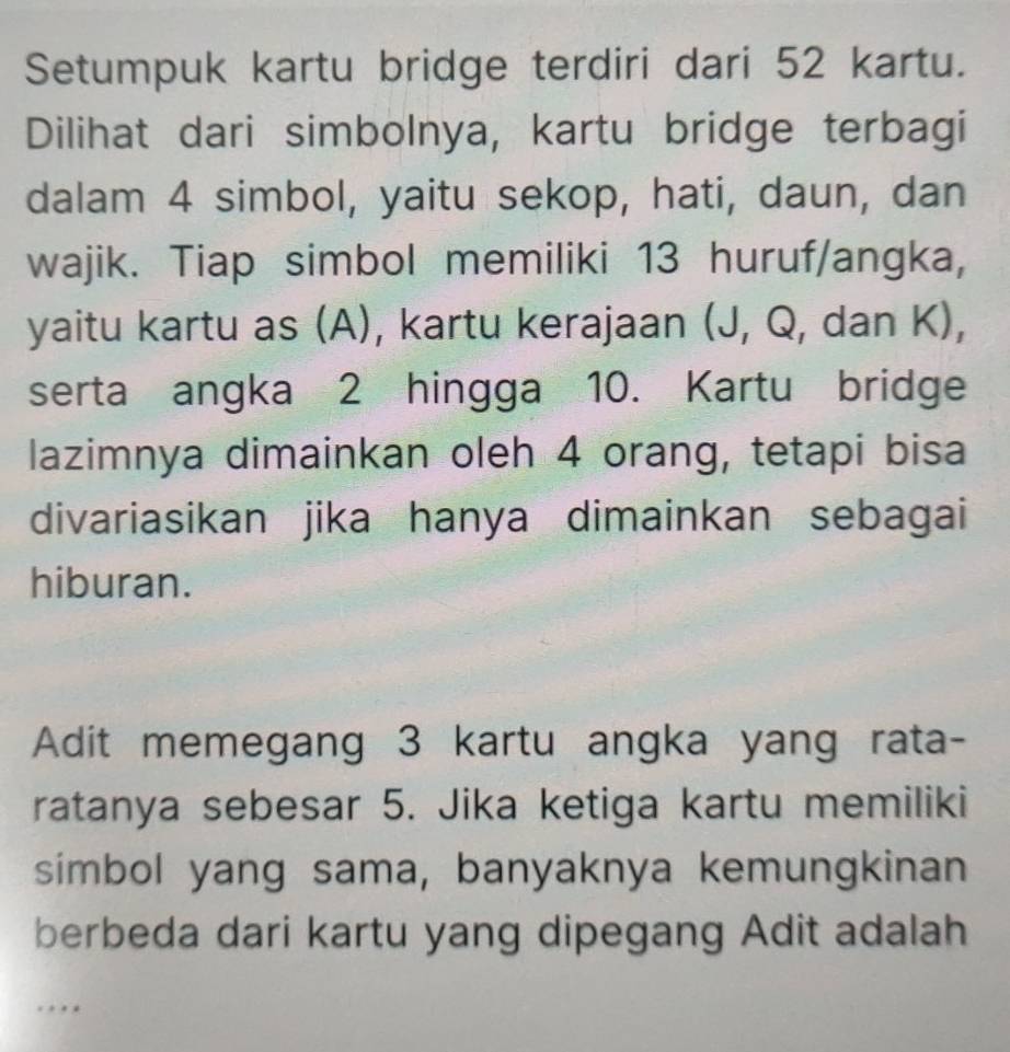 Setumpuk kartu bridge terdiri dari 52 kartu. 
Dilihat dari simbolnya, kartu bridge terbagi 
dalam 4 simbol, yaitu sekop, hati, daun, dan 
wajik. Tiap simbol memiliki 13 huruf/angka, 
yaitu kartu as (A), kartu kerajaan (J, Q, dan K), 
serta angka 2 hingga 10. Kartu bridge 
lazimnya dimainkan oleh 4 orang, tetapi bisa 
divariasikan jika hanya dimainkan sebagai 
hiburan. 
Adit memegang 3 kartu angka yang rata- 
ratanya sebesar 5. Jika ketiga kartu memiliki 
simbol yang sama, banyaknya kemungkinan 
berbeda dari kartu yang dipegang Adit adalah 
.