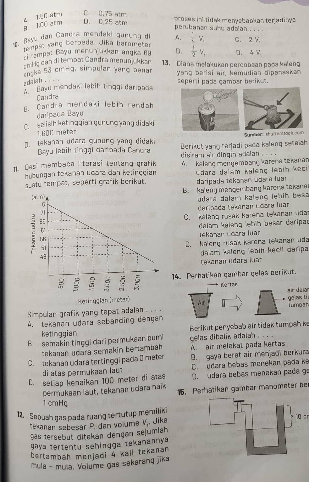 B. 1,00 atm A. 1,50 atm C. 0,75 atm
D. 0,25 atm proses ini tidak menyebabkan terjadinya
perubahan suhu adalah    _
10. Bayu dan Candra mendaki gunung di A.  1/4 V_1
tempat yang berbeda. Jika barometer C. 2V_1
di tempat Bayu menunjukkan angka 69 B.  1/2 V_1 D. 4V_1
cmHg dan di tempat Candra menunjukkan 13. Diana melakukan percobaan pada kaleng
angka 53 cmHg, simpulan yang benar yang berisi air, kemudian dipanaskan
adalah . . . .
seperti pada gambar berikut.
A. Bayu mendaki lebih tinggi daripada
Candra
B. Candra mendaki lebih rendah
daripada Bayu
C. selisih ketinggian gunung yang didaki
1.600 meter
D. tekanan udara gunung yang didaki Sumber: shutterstock.com
Bayu lebih tinggi daripada Candra Berikut yang terjadi pada kaleng setelah
disiram air dingin adalah . . . .
11. Desi membaca literasi tentang grafik A. kaleng mengembang karena tekanan
hubungan tekanan udara dan ketinggian
udara dalam kaleng lebih keci
suatu tempat, seperti grafik berikut.
daripada tekanan udara luar
B. kaleng mengembang karena tekanar
udara dalam kaleng lebih besa
daripada tekanan udara luar
C. kaleng rusak karena tekanan udar
dalam kaleng lebih besar daripad
tekanan udara luar
D. kaleng rusak karena tekanan uda
14. Perhatikan gambar gelas berikut.
dalam kaleng lebih kecil daripa
tekanan udara luar
Kertas
air dalar
gelas ti
Ketinggian (meter) Air
Simpulan grafik yang tepat adalah . . . . tumpah
A. tekanan udara sebanding dengan
ketinggian Berikut penyebab air tidak tumpah ke
B. semakin tinggi dari permukaan bumi gelas dibalik adalah ...
tekanan udara semakin bertambah A. air melekat pada kertas
C. tekanan udara tertinggi pada O meter B. gaya berat air menjadi berkura
di atas permukaan laut C. udara bebas menekan pada ke
D. setiap kenaikan 100 meter di atas D. udara bebas menekan pada ge
15. Perhatikan gambar manometer ber
permukaan laut, tekanan udara naik
1 cmHg
12. Sebuah gas pada ruang tertutup memiliki
tekanan sebesar P_1 dan volume V_1. Jika
gas tersebut ditekan dengan sejumlah
gaya tertentu sehingga tekanannya
bertambah menjadi 4 kali tekanan
mula - mula. Volume gas sekarang jika